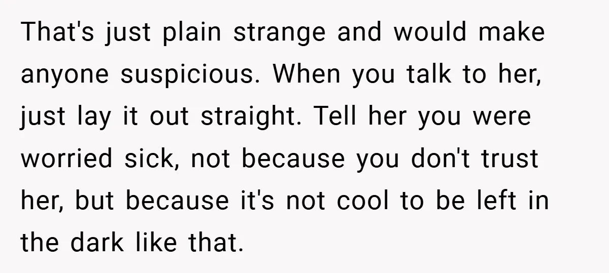That's just plain strange and would make anyone suspicious. When you talk to her, just lay it out straight. Tell her you were worried sick, not because you don't trust...