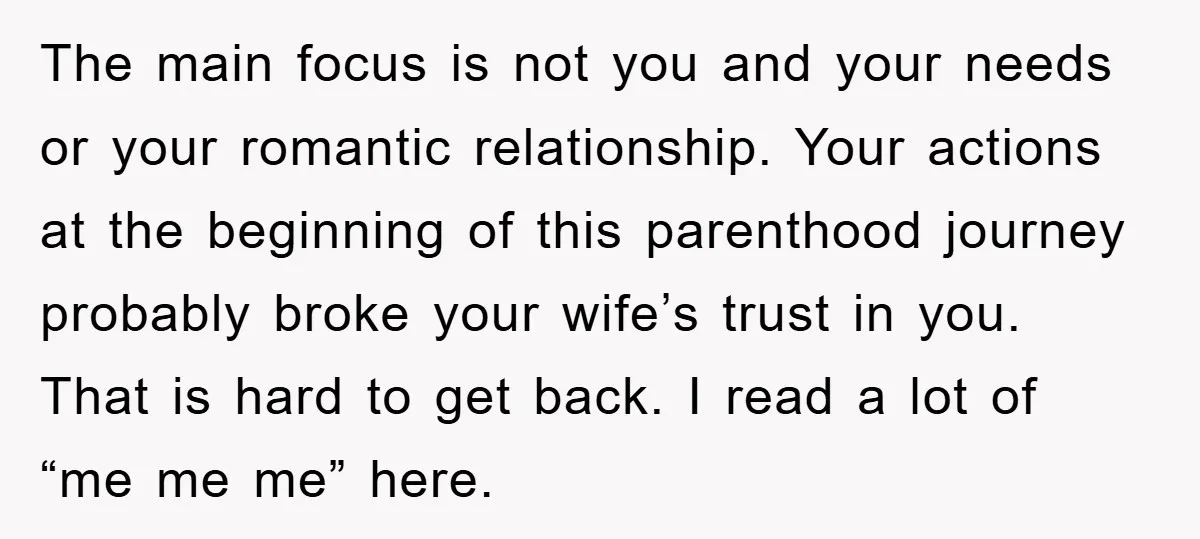 The main focus is not you and your needs or your romantic relationship. Your actions at the beginning of this parenthood journey probably broke your wife’s trust in you. That...