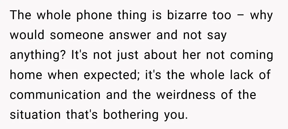 The whole phone thing is bizarre too – why would someone answer and not say anything? It's not just about her not coming home when expected; it's the whole lack...