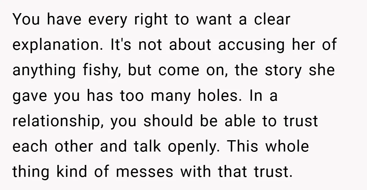 You have every right to want a clear explanation. It's not about accusing her of anything fishy, but come on, the story she gave you has too many holes. In...