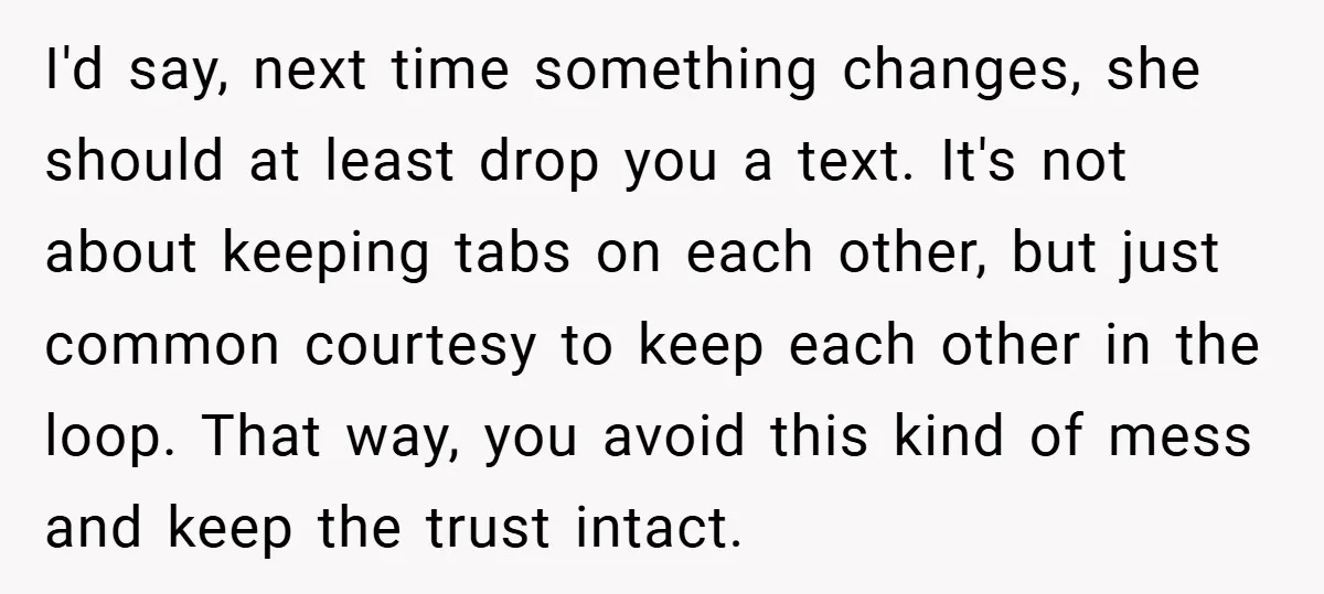 I'd say, next time something changes, she should at least drop you a text. It's not about keeping tabs on each other, but just common courtesy to keep each other...