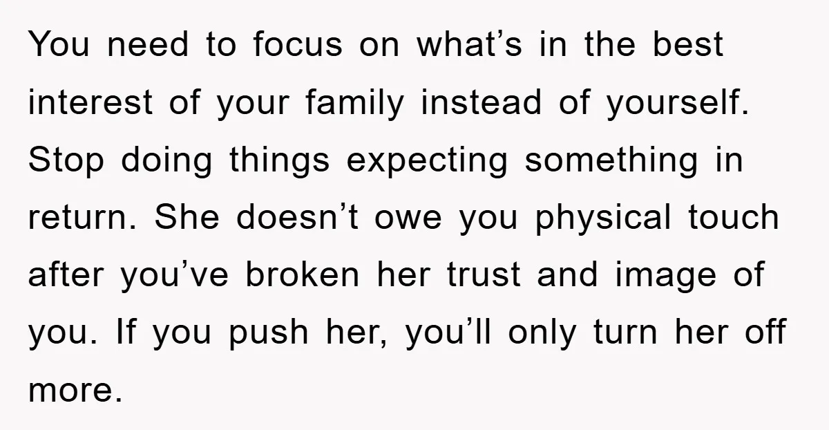 You need to focus on what’s in the best interest of your family instead of yourself. Stop doing things expecting something in return. She doesn’t owe you physical touch after...