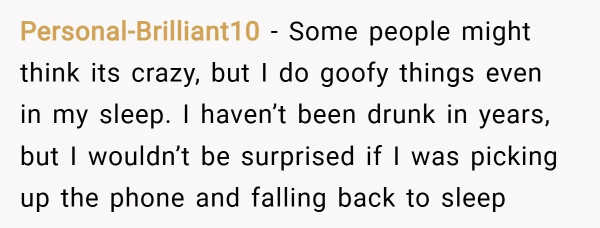 Personal-Brilliant10 − Some people might think its crazy, but I do goofy things even in my sleep. I haven’t been drunk in years, but I wouldn’t be surprised if I...