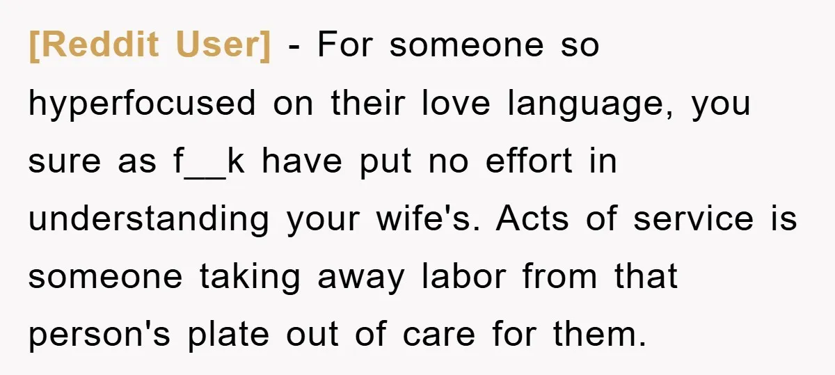[Reddit User] − For someone so hyperfocused on their love language, you sure as f__k have put no effort in understanding your wife's. Acts of service is someone taking away...