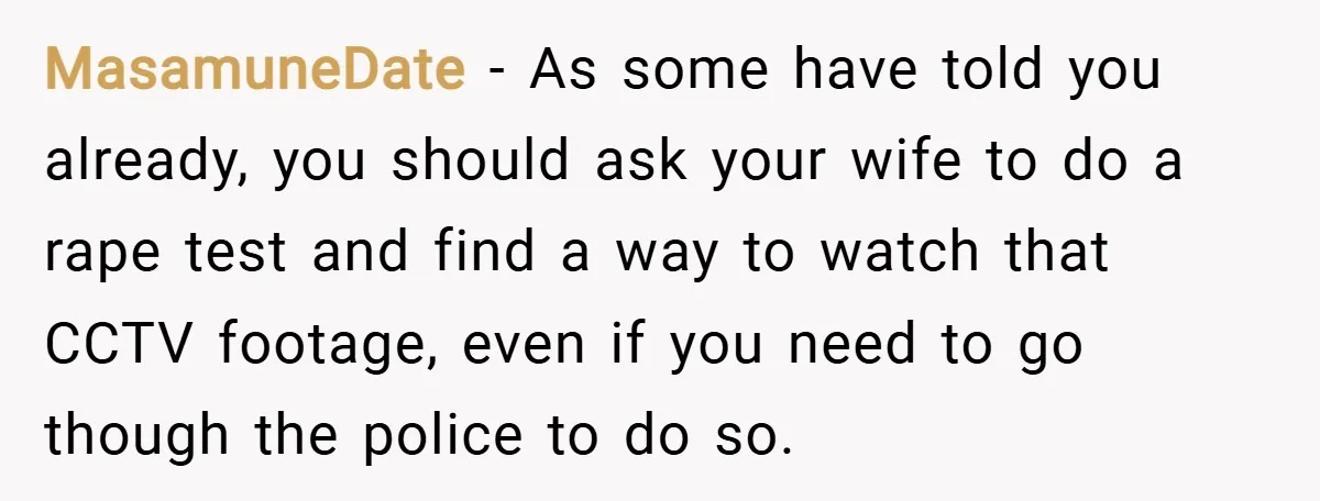 MasamuneDate − As some have told you already, you should ask your wife to do a rape test and find a way to watch that CCTV footage, even if you...