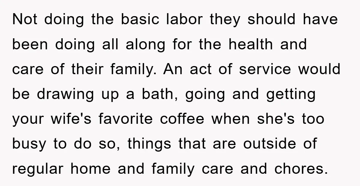 Not doing the basic labor they should have been doing all along for the health and care of their family. An act of service would be drawing up a bath,...