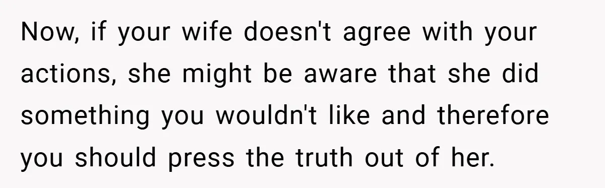 Now, if your wife doesn't agree with your actions, she might be aware that she did something you wouldn't like and therefore you should press the truth out of her.