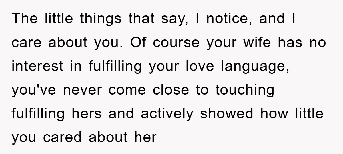 The little things that say, I notice, and I care about you. Of course your wife has no interest in fulfilling your love language, you've never come close to touching...