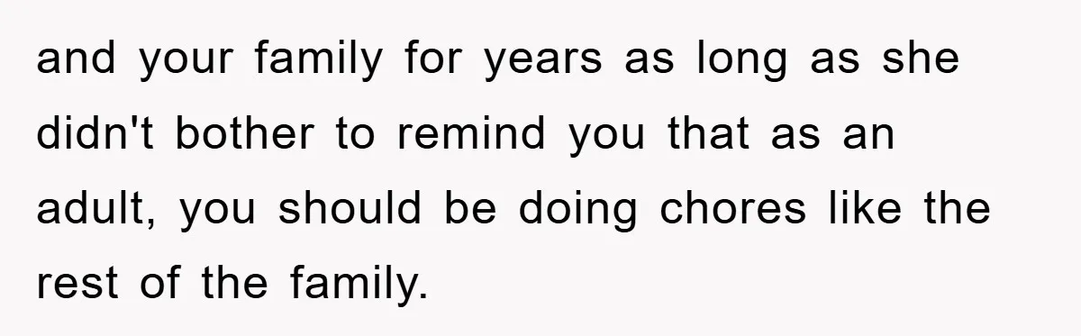 and your family for years as long as she didn't bother to remind you that as an adult, you should be doing chores like the rest of the family.
