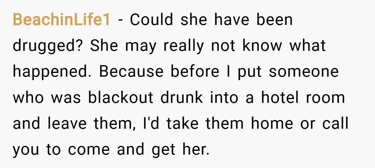 BeachinLife1 − Could she have been drugged? She may really not know what happened. Because before I put someone who was blackout drunk into a hotel room and leave them,...