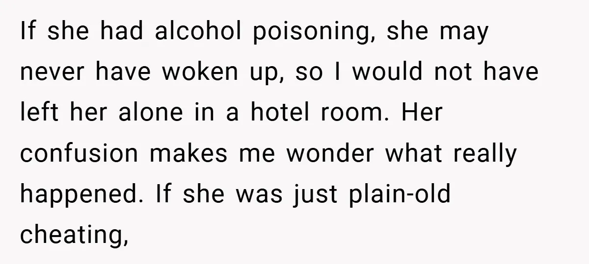 If she had alcohol poisoning, she may never have woken up, so I would not have left her alone in a hotel room. Her confusion makes me wonder what really...