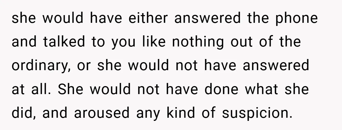 she would have either answered the phone and talked to you like nothing out of the ordinary, or she would not have answered at all. She would not have done...