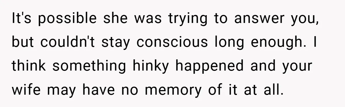 It's possible she was trying to answer you, but couldn't stay conscious long enough. I think something hinky happened and your wife may have no memory of it at all.
