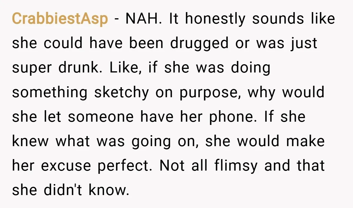 CrabbiestAsp − NAH. It honestly sounds like she could have been drugged or was just super drunk. Like, if she was doing something sketchy on purpose, why would she let...
