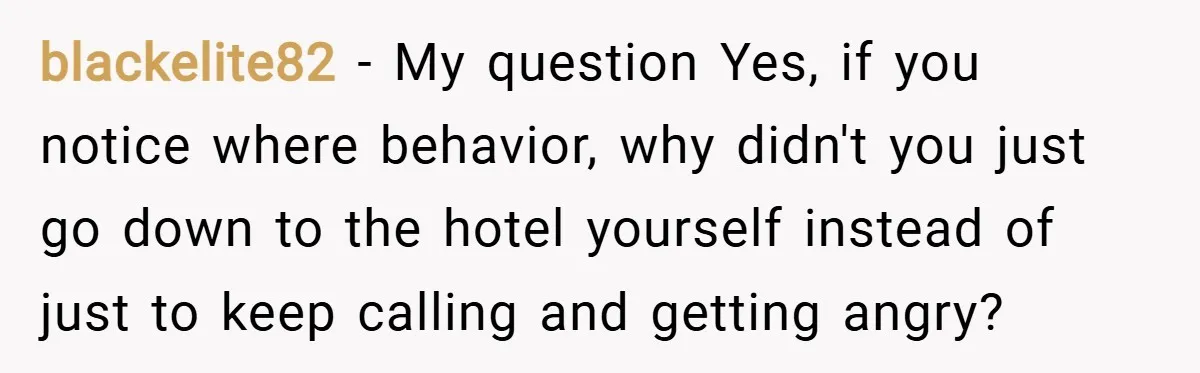 blackelite82 − My question Yes, if you notice where behavior, why didn't you just go down to the hotel yourself instead of just to keep calling and getting angry?