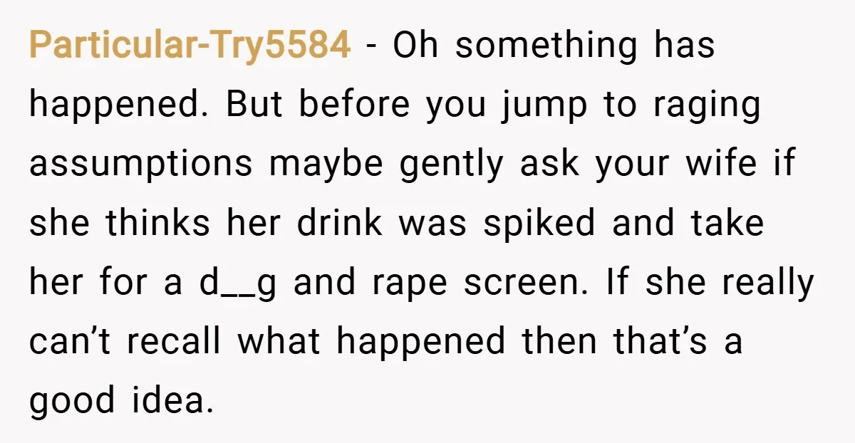 Particular-Try5584 − Oh something has happened. But before you jump to raging assumptions maybe gently ask your wife if she thinks her drink was spiked and take her for a...