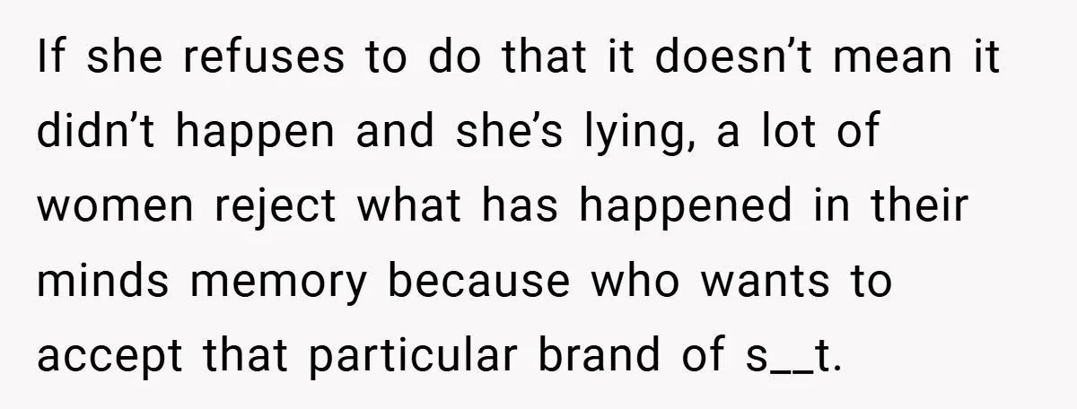 If she refuses to do that it doesn’t mean it didn’t happen and she’s lying, a lot of women reject what has happened in their minds memory because who wants...