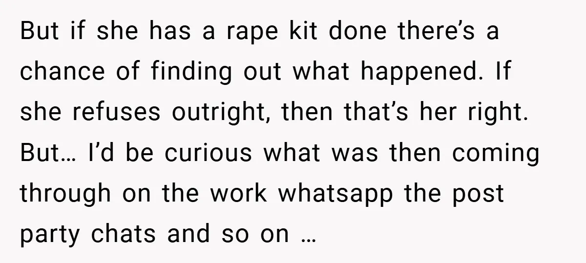 But if she has a rape kit done there’s a chance of finding out what happened. If she refuses outright, then that’s her right. But… I’d be curious what was...
