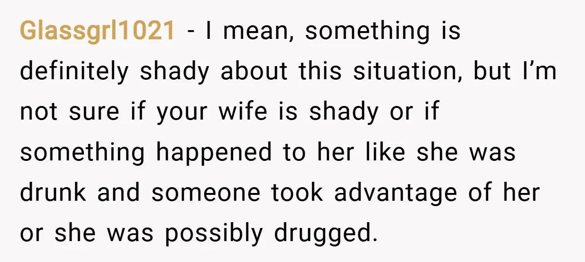 Glassgrl1021 − I mean, something is definitely shady about this situation, but I’m not sure if your wife is shady or if something happened to her like she was drunk...