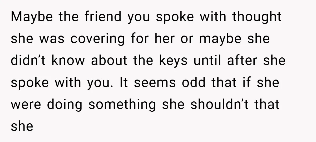 Maybe the friend you spoke with thought she was covering for her or maybe she didn’t know about the keys until after she spoke with you. It seems odd that...