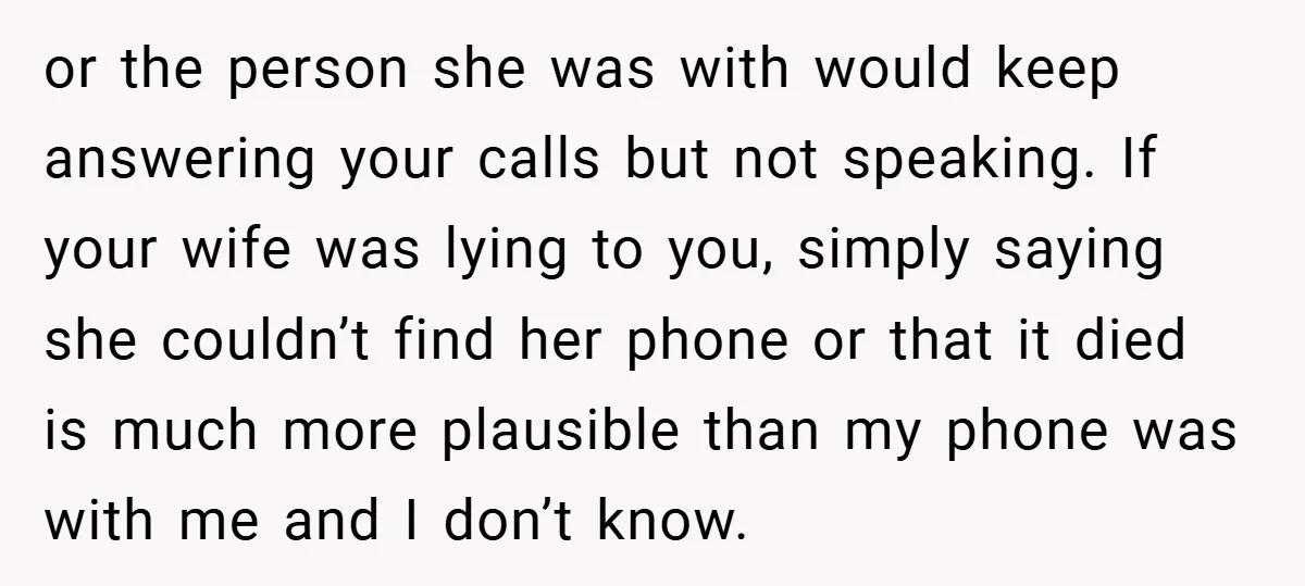 or the person she was with would keep answering your calls but not speaking. If your wife was lying to you, simply saying she couldn’t find her phone or that...