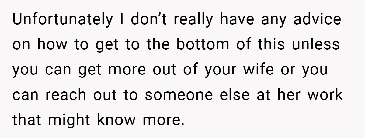 Unfortunately I don’t really have any advice on how to get to the bottom of this unless you can get more out of your wife or you can reach out...