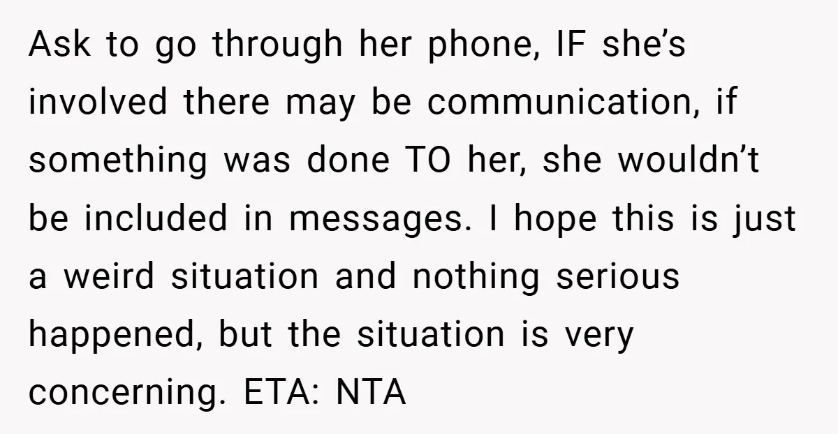 Ask to go through her phone, IF she’s involved there may be communication, if something was done TO her, she wouldn’t be included in messages. I hope this is just...