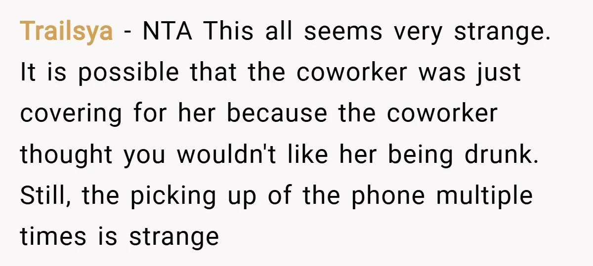 Trailsya − NTA This all seems very strange. It is possible that the coworker was just covering for her because the coworker thought you wouldn't like her being drunk. Still,...