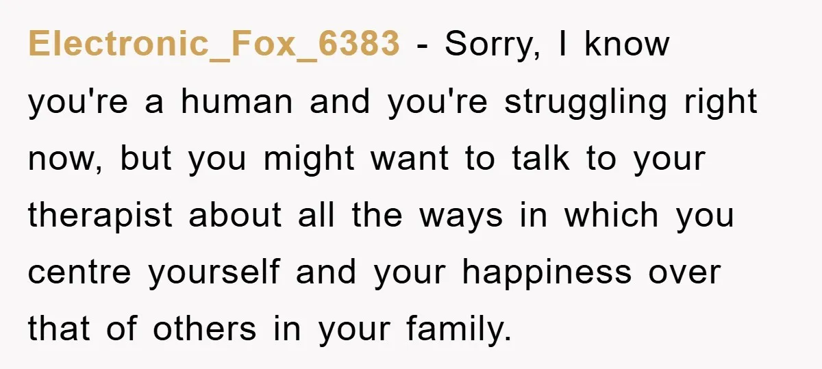 Electronic_Fox_6383 − Sorry, I know you're a human and you're struggling right now, but you might want to talk to your therapist about all the ways in which you centre...