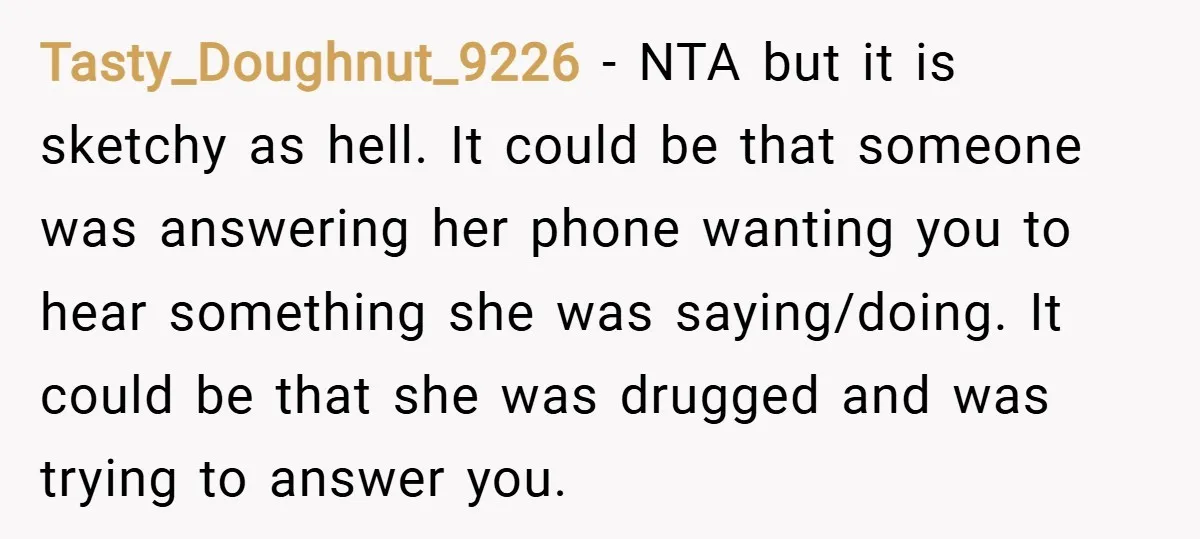 Tasty_Doughnut_9226 − NTA but it is sketchy as hell. It could be that someone was answering her phone wanting you to hear something she was saying/doing. It could be that...