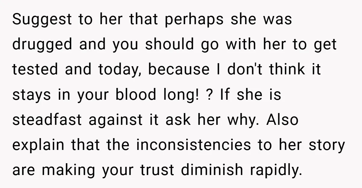 Suggest to her that perhaps she was drugged and you should go with her to get tested and today, because I don't think it stays in your blood long! ?...