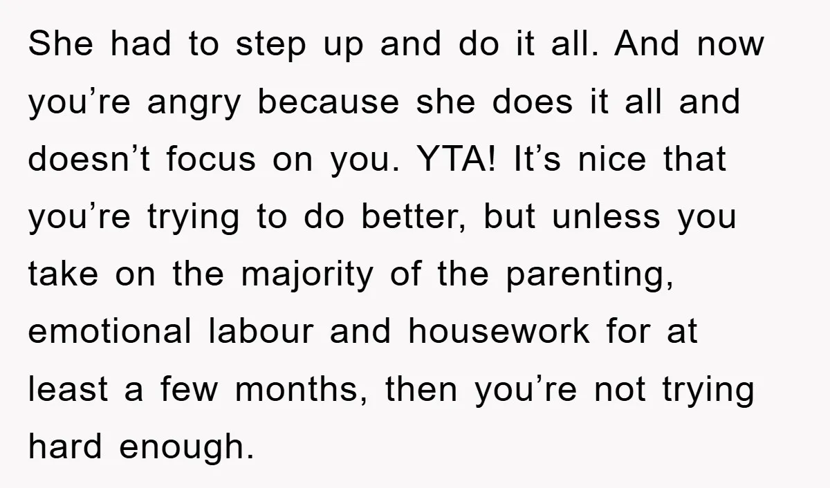 She had to step up and do it all. And now you’re angry because she does it all and doesn’t focus on you. YTA! It’s nice that you’re trying to...