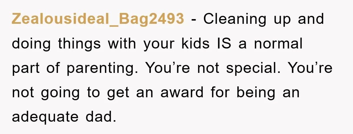 Zealousideal_Bag2493 − Cleaning up and doing things with your kids IS a normal part of parenting. You’re not special. You’re not going to get an award for being an adequate...