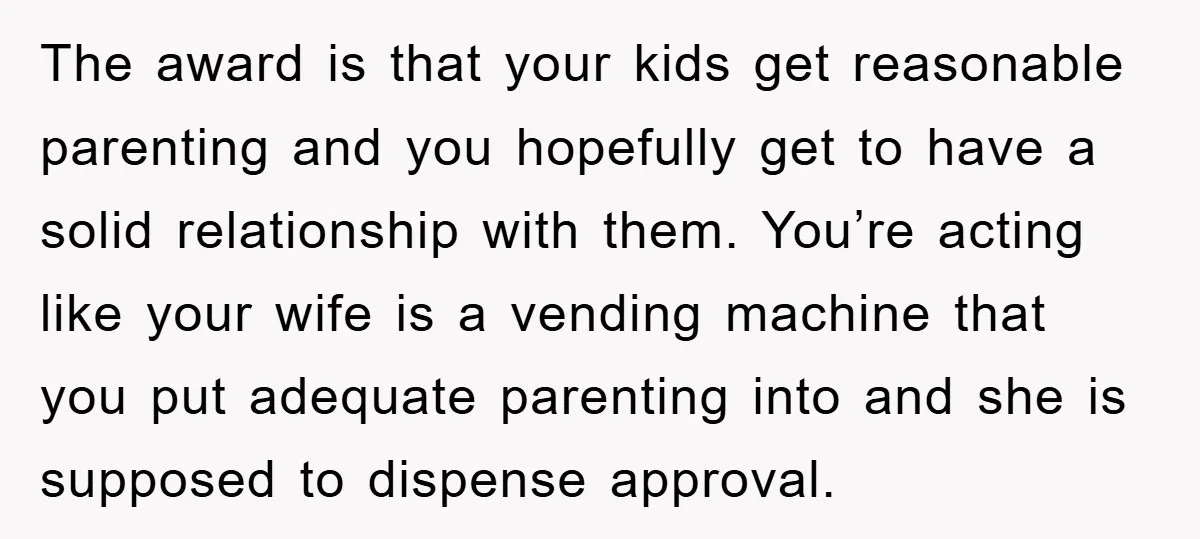 The award is that your kids get reasonable parenting and you hopefully get to have a solid relationship with them. You’re acting like your wife is a vending machine that...