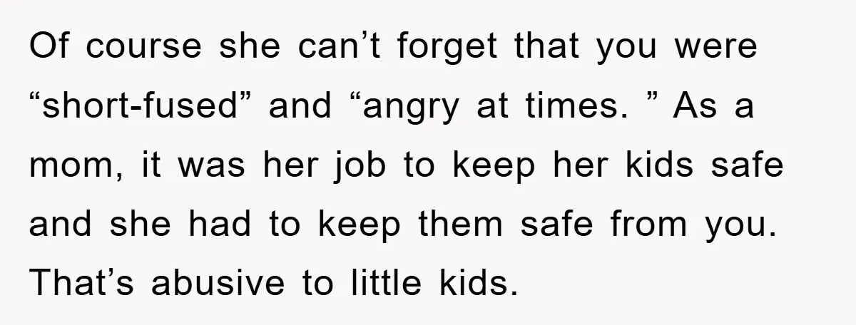 Of course she can’t forget that you were “short-fused” and “angry at times. ” As a mom, it was her job to keep her kids safe and she had to...