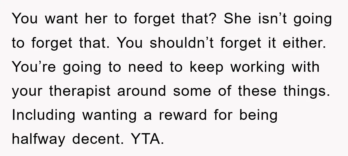 You want her to forget that? She isn’t going to forget that. You shouldn’t forget it either. You’re going to need to keep working with your therapist around some of...
