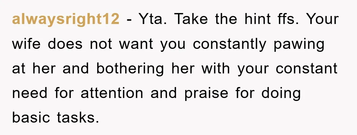 alwaysright12 − Yta. Take the hint ffs. Your wife does not want you constantly pawing at her and bothering her with your constant need for attention and praise for doing...