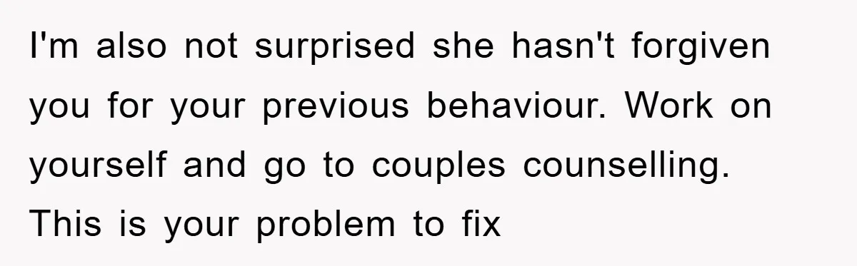 I'm also not surprised she hasn't forgiven you for your previous behaviour. Work on yourself and go to couples counselling. This is your problem to fix