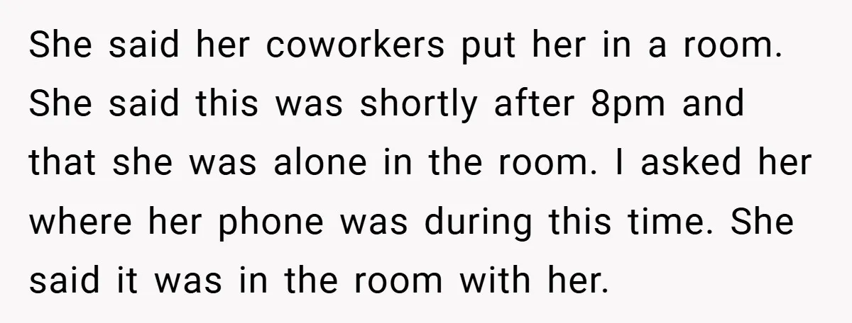She said her coworkers put her in a room. She said this was shortly after 8pm and that she was alone in the room. I asked her where her phone...