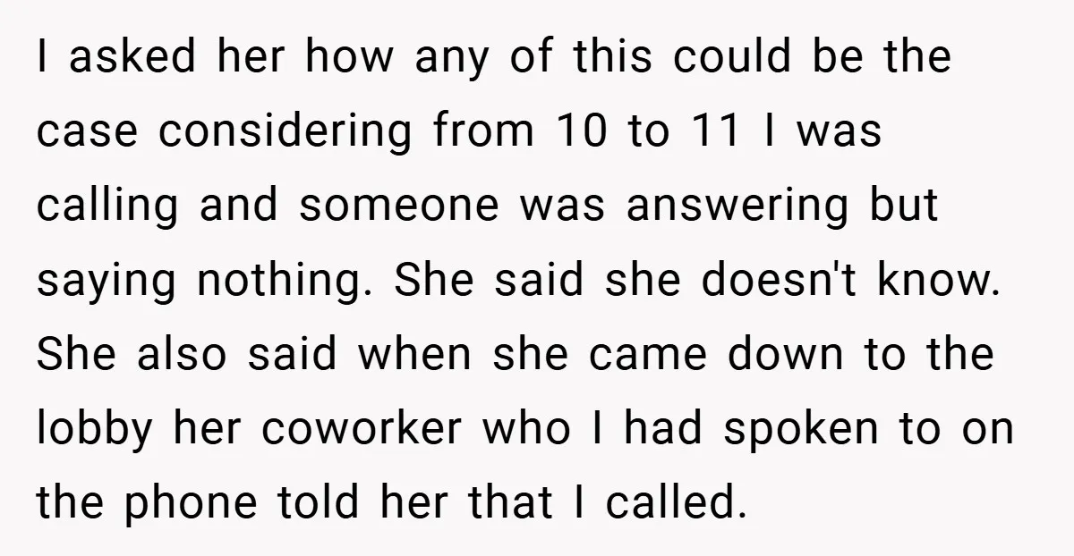 I asked her how any of this could be the case considering from 10 to 11 I was calling and someone was answering but saying nothing. She said she doesn't...