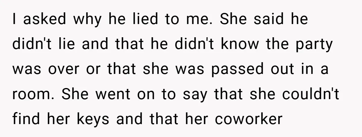 I asked why he lied to me. She said he didn't lie and that he didn't know the party was over or that she was passed out in a room....