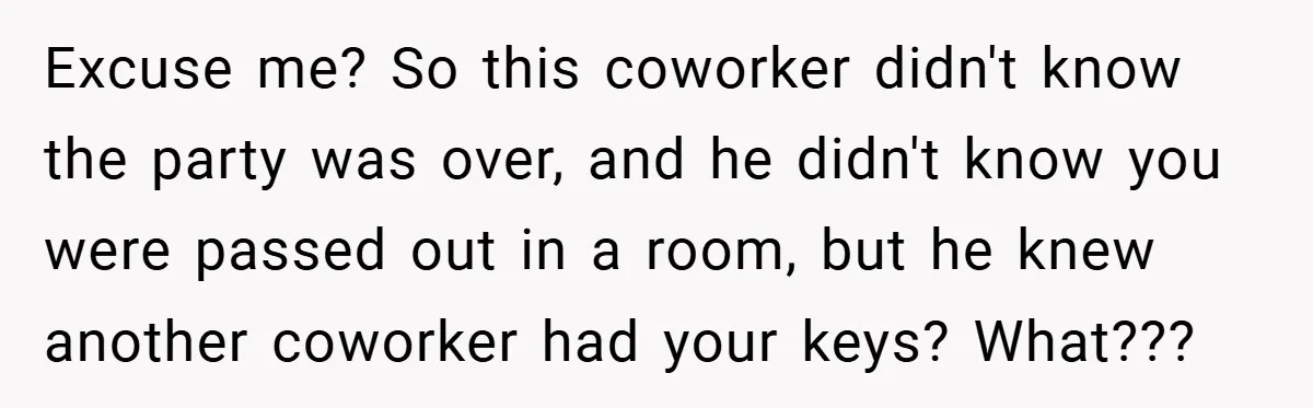 Excuse me? So this coworker didn't know the party was over, and he didn't know you were passed out in a room, but he knew another coworker had your keys?...
