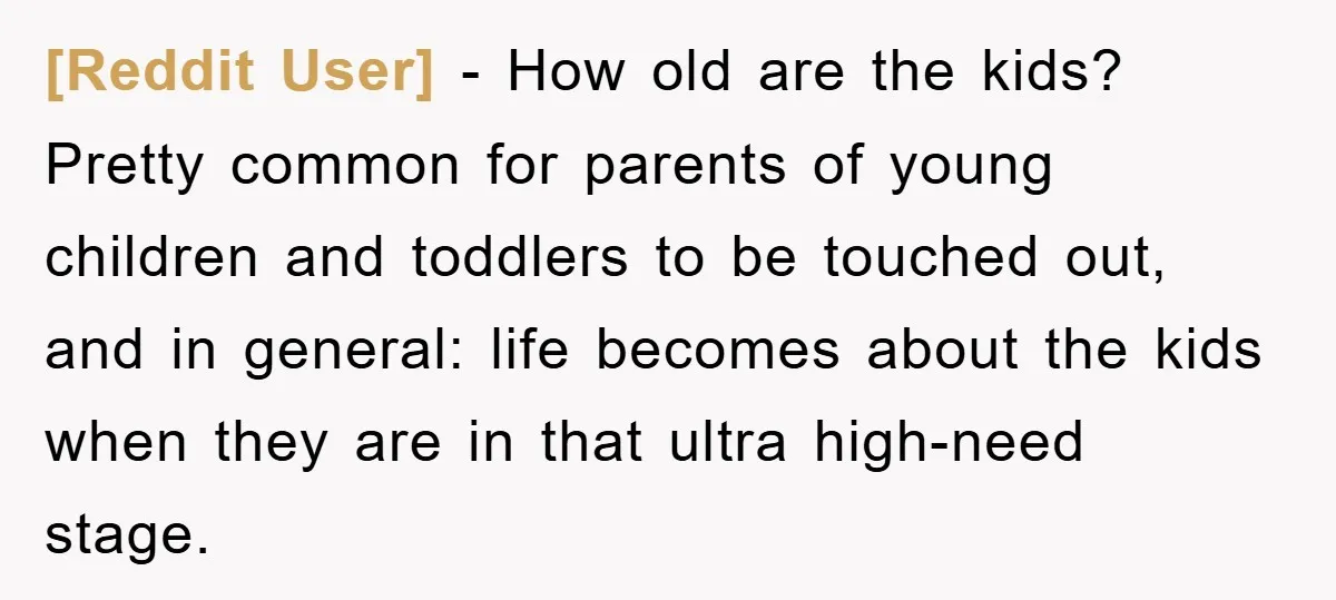 [Reddit User] − How old are the kids? Pretty common for parents of young children and toddlers to be touched out, and in general: life becomes about the kids when...