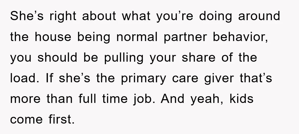 She’s right about what you’re doing around the house being normal partner behavior, you should be pulling your share of the load. If she’s the primary care giver that’s more...
