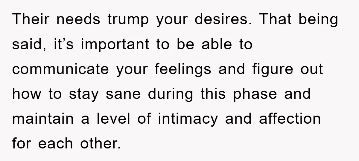 Their needs trump your desires. That being said, it’s important to be able to communicate your feelings and figure out how to stay sane during this phase and maintain a...