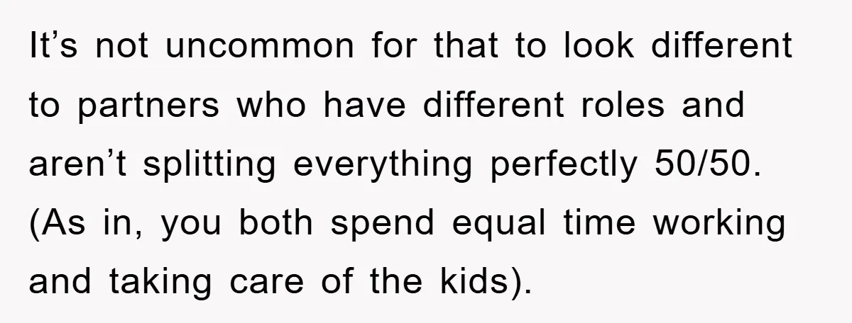 It’s not uncommon for that to look different to partners who have different roles and aren’t splitting everything perfectly 50/50. (As in, you both spend equal time working and taking...