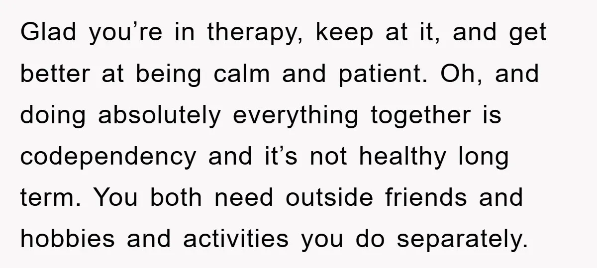 Glad you’re in therapy, keep at it, and get better at being calm and patient. Oh, and doing absolutely everything together is codependency and it’s not healthy long term. You...