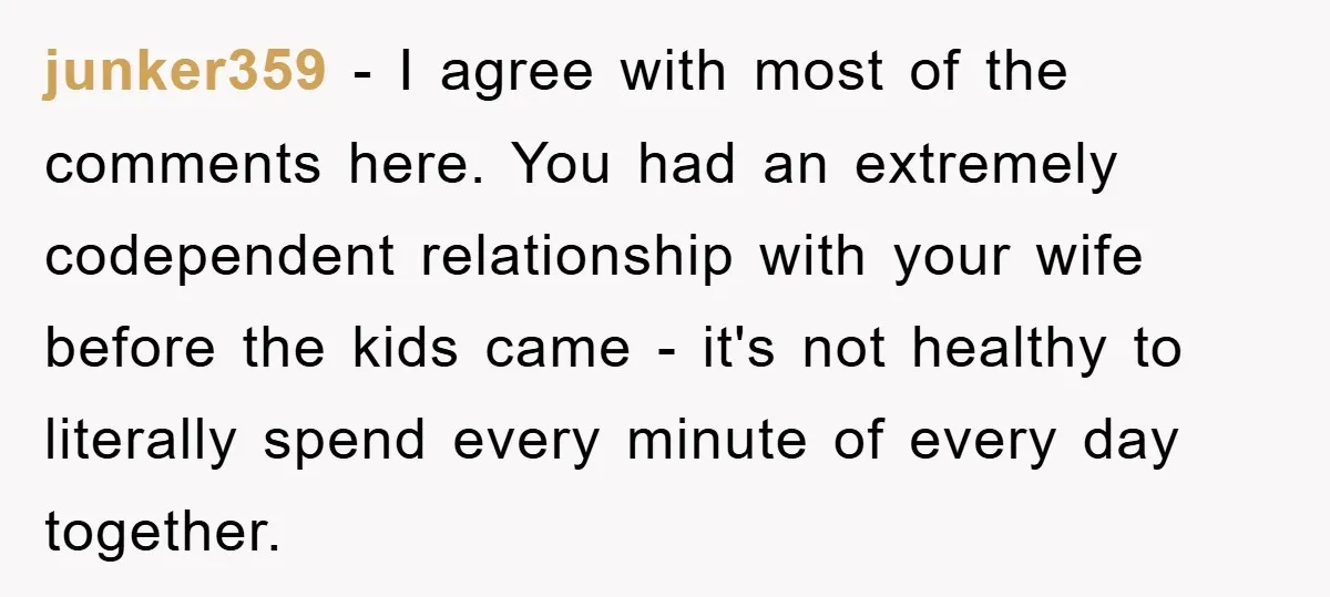 junker359 − I agree with most of the comments here. You had an extremely codependent relationship with your wife before the kids came - it's not healthy to literally spend...
