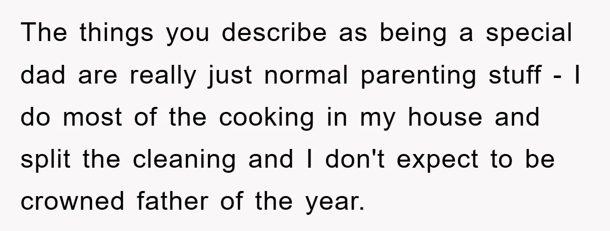 The things you describe as being a special dad are really just normal parenting stuff - I do most of the cooking in my house and split the cleaning and...