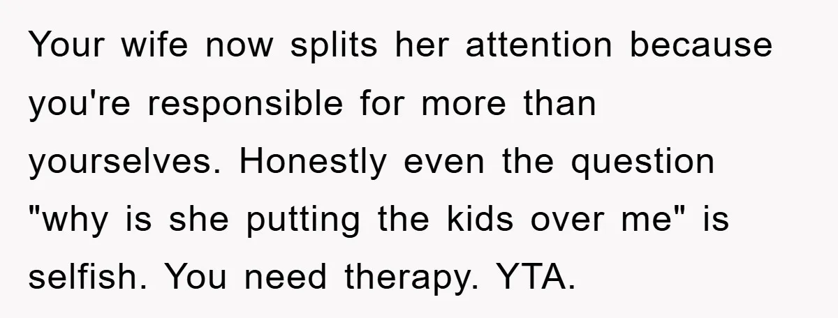 Your wife now splits her attention because you're responsible for more than yourselves. Honestly even the question "why is she putting the kids over me" is selfish. You need therapy....